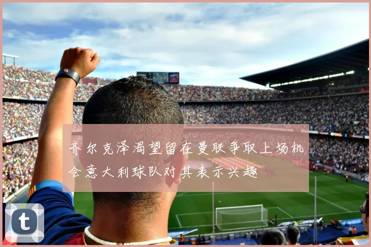 齐尔克泽渴望留在曼联争取上场机会意大利球队对其表示兴趣