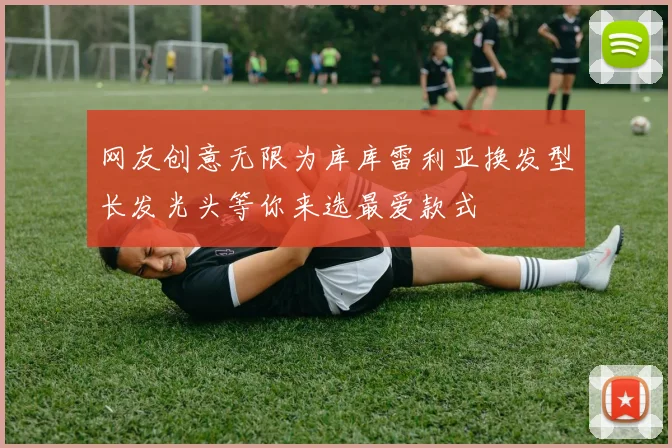 网友创意无限为库库雷利亚换发型长发光头等你来选最爱款式