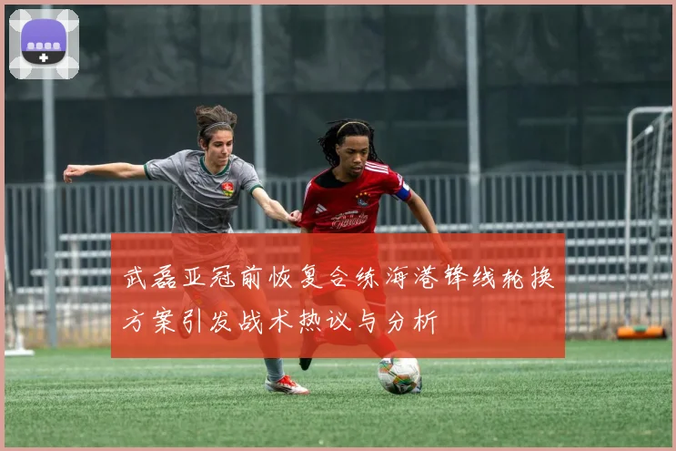 武磊亚冠前恢复合练海港锋线轮换方案引发战术热议与分析