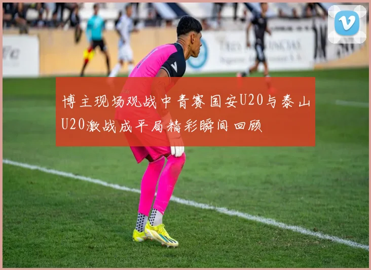 博主现场观战中青赛国安U20与泰山U20激战成平局精彩瞬间回顾