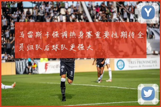 马雷斯卡强调热身赛重要性期待全员归队后球队更强大