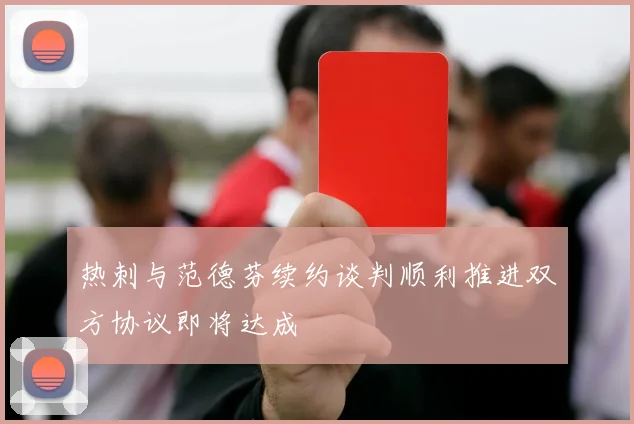 热刺与范德芬续约谈判顺利推进双方协议即将达成