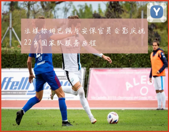 法媒称姆巴佩与安保官员合影庆祝22年国家队服务历程