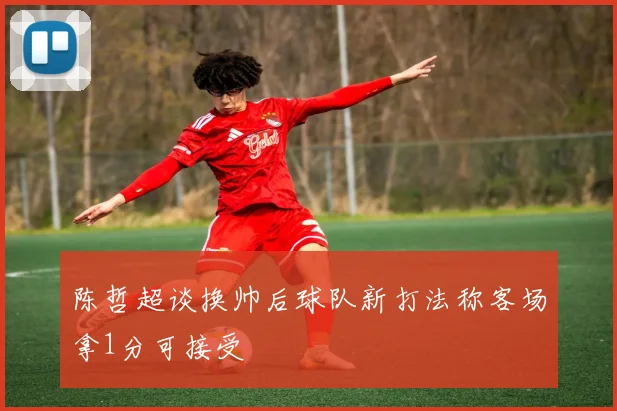 陈哲超谈换帅后球队新打法称客场拿1分可接受