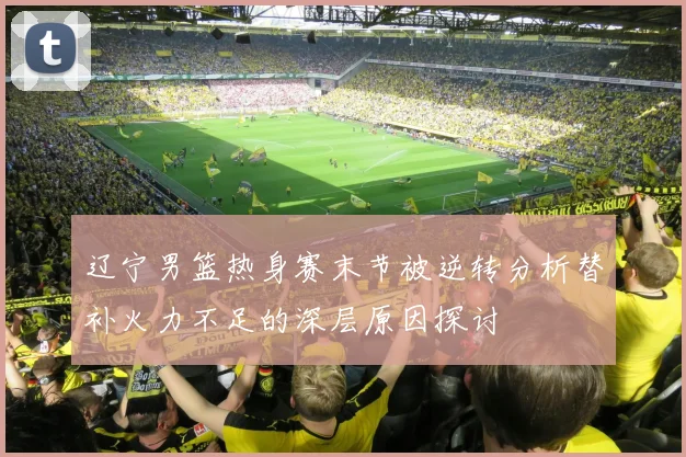 辽宁男篮热身赛末节被逆转分析替补火力不足的深层原因探讨