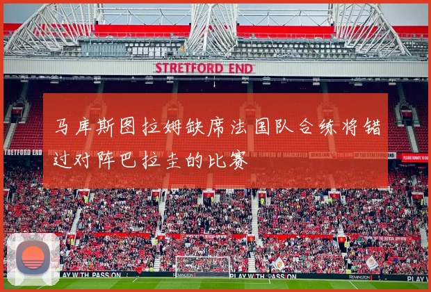 马库斯图拉姆缺席法国队合练将错过对阵巴拉圭的比赛
