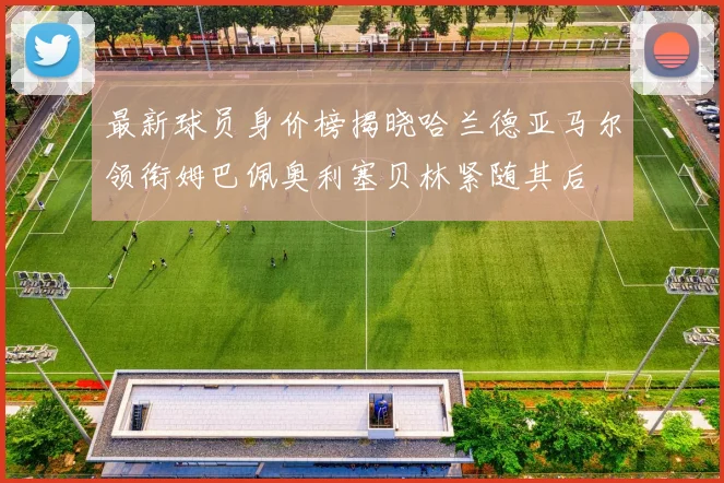 最新球员身价榜揭晓哈兰德亚马尔领衔姆巴佩奥利塞贝林紧随其后
