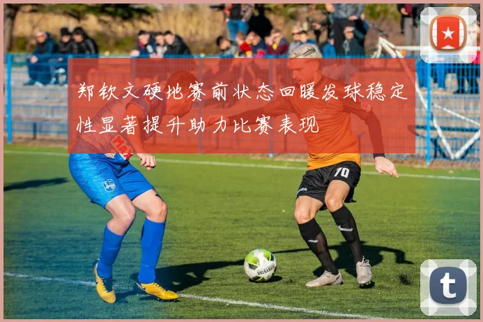 郑钦文硬地赛前状态回暖发球稳定性显著提升助力比赛表现