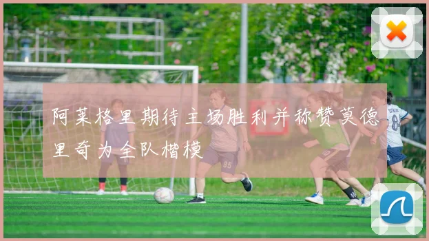 阿莱格里期待主场胜利并称赞莫德里奇为全队楷模