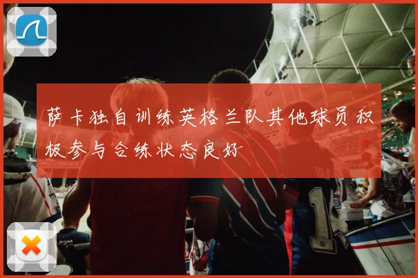 萨卡独自训练英格兰队其他球员积极参与合练状态良好