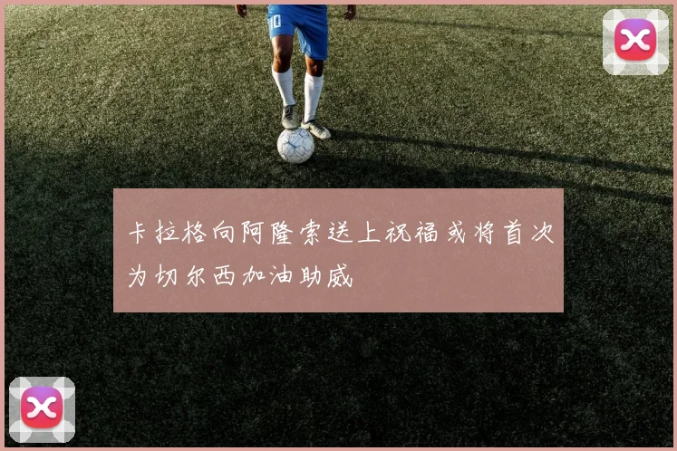 卡拉格向阿隆索送上祝福或将首次为切尔西加油助威