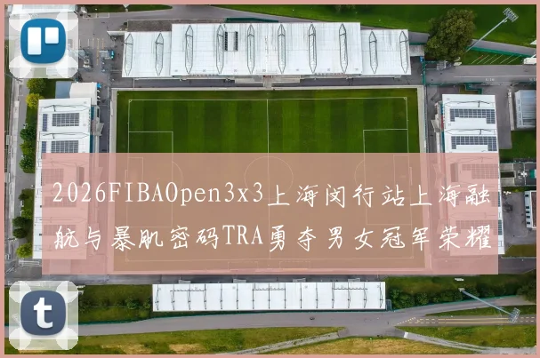 2026FIBAOpen3x3上海闵行站上海融航与暴肌密码TRA勇夺男女冠军荣耀