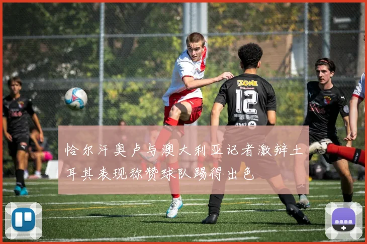 恰尔汗奥卢与澳大利亚记者激辩土耳其表现称赞球队踢得出色