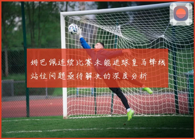 姆巴佩连续比赛未能进球皇马锋线站位问题亟待解决的深度分析