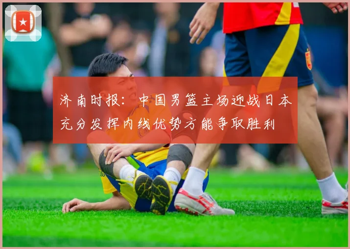 济南时报：中国男篮主场迎战日本充分发挥内线优势方能争取胜利