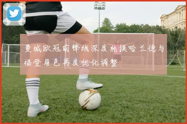 曼城欧冠前锋线深度轮换哈兰德与福登角色再度优化调整
