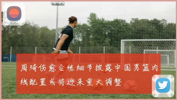 周琦伤愈合练细节披露中国男篮内线配置或将迎来重大调整