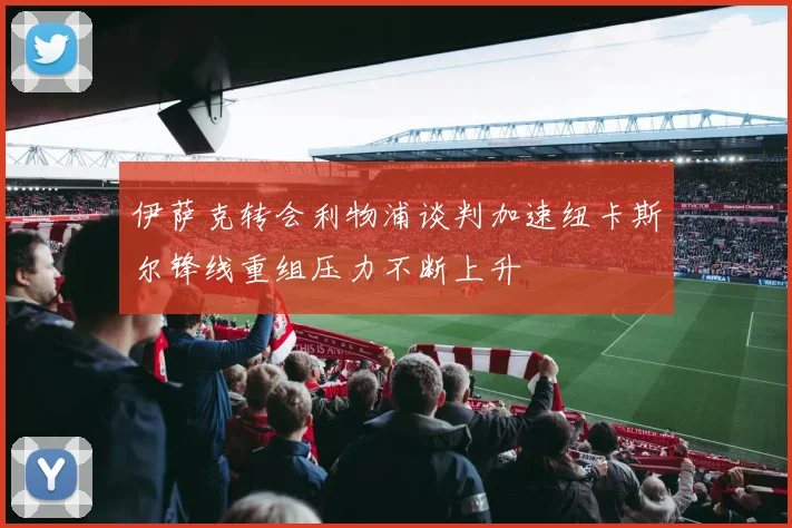 伊萨克转会利物浦谈判加速纽卡斯尔锋线重组压力不断上升