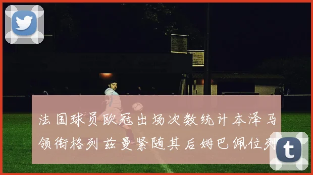 法国球员欧冠出场次数统计本泽马领衔格列兹曼紧随其后姆巴佩位列第五