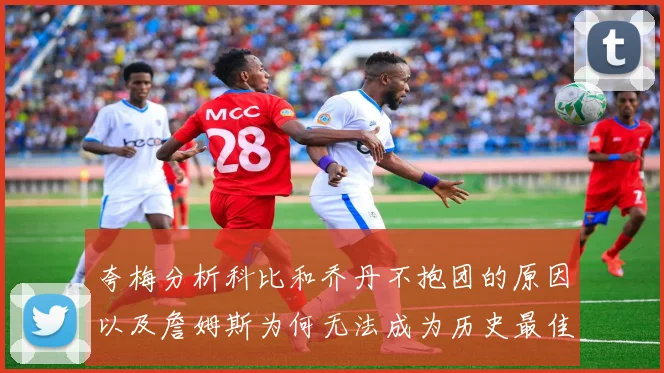 夸梅分析科比和乔丹不抱团的原因以及詹姆斯为何无法成为历史最佳球员