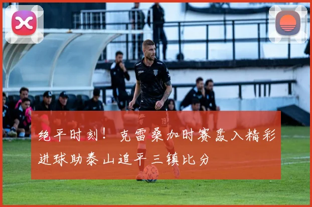 绝平时刻！克雷桑加时赛轰入精彩进球助泰山追平三镇比分
